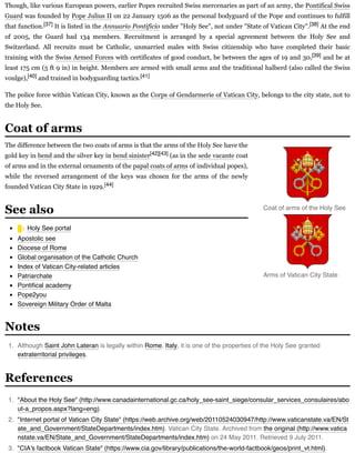 Though, like various European powers, earlier Popes recruited Swiss mercenaries as part of an army, the Pontifical Swiss
Guard was founded by Pope Julius II on 22 January 1506 as the personal bodyguard of the Pope and continues to fulfill
that function.[37] It is listed in the Annuario Pontificio under "Holy See", not under "State of Vatican City".[38] At the end
of 2005, the Guard had 134 members. Recruitment is arranged by a special agreement between the Holy See and
Switzerland. All recruits must be Catholic, unmarried males with Swiss citizenship who have completed their basic
training with the Swiss Armed Forces with certificates of good conduct, be between the ages of 19 and 30,[39] and be at
least 175 cm (5 ft 9 in) in height. Members are armed with small arms and the traditional halberd (also called the Swiss
voulge),[40] and trained in bodyguarding tactics.[41]
The police force within Vatican City, known as the Corps of Gendarmerie of Vatican City, belongs to the city state, not to
the Holy See.
The difference between the two coats of arms is that the arms of the Holy See have the
gold key in bend and the silver key in bend sinister[42][43] (as in the sede vacante coat
of arms and in the external ornaments of the papal coats of arms of individual popes),
while the reversed arrangement of the keys was chosen for the arms of the newly
founded Vatican City State in 1929.[44]
Holy See portal
Apostolic see
Diocese of Rome
Global organisation of the Catholic Church
Index of Vatican City-related articles
Patriarchate
Pontiﬁcal academy
Pope2you
Sovereign Military Order of Malta
1. Although Saint John Lateran is legally within Rome, Italy, it is one of the properties of the Holy See granted
extraterritorial privileges.
1. "About the Holy See" (http://www.canadainternational.gc.ca/holy_see-saint_siege/consular_services_consulaires/abo
ut-a_propos.aspx?lang=eng).
2. "Internet portal of Vatican City State" (https://web.archive.org/web/20110524030947/http://www.vaticanstate.va/EN/St
ate_and_Government/StateDepartments/index.htm). Vatican City State. Archived from the original (http://www.vatica
nstate.va/EN/State_and_Government/StateDepartments/index.htm) on 24 May 2011. Retrieved 9 July 2011.
3. "CIA's factbook Vatican State" (https://www.cia.gov/library/publications/the-world-factbook/geos/print_vt.html).
Coat of arms
Coat of arms of the Holy See
Arms of Vatican City State
See also
Notes
References
 