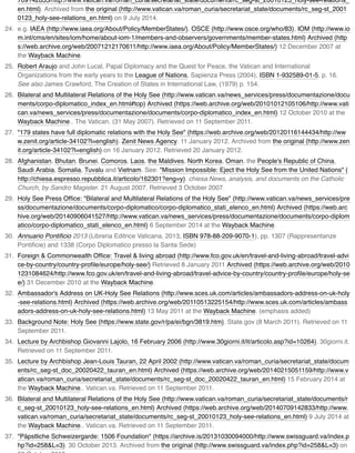 709142833/http://www.vatican.va/roman_curia/secretariat_state/documents/rc_seg-st_20010123_holy-see-relations_
en.html). Archived from the original (http://www.vatican.va/roman_curia/secretariat_state/documents/rc_seg-st_2001
0123_holy-see-relations_en.html) on 9 July 2014.
24. e.g. IAEA (http://www.iaea.org/About/Policy/MemberStates/), OSCE (http://www.osce.org/who/83), IOM (http://www.io
m.int/cms/en/sites/iom/home/about-iom-1/members-and-observers/governments/member-states.html) Archived (http
s://web.archive.org/web/20071212170611/http://www.iaea.org/About/Policy/MemberStates/) 12 December 2007 at
the Wayback Machine.
25. Robert Araujo and John Lucal, Papal Diplomacy and the Quest for Peace, the Vatican and International
Organizations from the early years to the League of Nations, Sapienza Press (2004), ISBN 1-932589-01-5, p. 16.
See also James Crawford, The Creation of States in International Law, (1979) p. 154.
26. Bilateral and Multilateral Relations of the Holy See (http://www.vatican.va/news_services/press/documentazione/docu
ments/corpo-diplomatico_index_en.html#top) Archived (https://web.archive.org/web/20101012105106/http://www.vati
can.va/news_services/press/documentazione/documents/corpo-diplomatico_index_en.html) 12 October 2010 at the
Wayback Machine.. The Vatican. (31 May 2007). Retrieved on 11 September 2011.
27. "179 states have full diplomatic relations with the Holy See" (https://web.archive.org/web/20120116144434/http://ww
w.zenit.org/article-34102?l=english). Zenit News Agency. 11 January 2012. Archived from the original (http://www.zen
it.org/article-34102?l=english) on 16 January 2012. Retrieved 20 January 2012.
28. Afghanistan, Bhutan, Brunei, Comoros, Laos, the Maldives, North Korea, Oman, the People's Republic of China,
Saudi Arabia, Somalia, Tuvalu and Vietnam. See: "Mission Impossible: Eject the Holy See from the United Nations" (
http://chiesa.espresso.repubblica.it/articolo/162301?eng=y). chiesa:News, analysis, and documents on the Catholic
Church, by Sandro Magister. 21 August 2007. Retrieved 3 October 2007.
29. Holy See Press Ofﬁce: "Bilateral and Multilateral Relations of the Holy See" (http://www.vatican.va/news_services/pre
ss/documentazione/documents/corpo-diplomatico/corpo-diplomatico_stati_elenco_en.html) Archived (https://web.arc
hive.org/web/20140906041527/http://www.vatican.va/news_services/press/documentazione/documents/corpo-diplom
atico/corpo-diplomatico_stati_elenco_en.html) 6 September 2014 at the Wayback Machine.
30. Annuario Pontiﬁcio 2013 (Libreria Editrice Vaticana, 2013, ISBN 978-88-209-9070-1), pp. 1307 (Rappresentanze
Pontiﬁcie) and 1338 (Corpo Diplomatico presso la Santa Sede)
31. Foreign & Commonwealth Ofﬁce: Travel & living abroad (http://www.fco.gov.uk/en/travel-and-living-abroad/travel-advi
ce-by-country/country-proﬁle/europe/holy-see/) Retrieved 8 January 2011 Archived (https://web.archive.org/web/2010
1231084624/http://www.fco.gov.uk/en/travel-and-living-abroad/travel-advice-by-country/country-proﬁle/europe/holy-se
e/) 31 December 2010 at the Wayback Machine.
32. Ambassador's Address on UK-Holy See Relations (http://www.sces.uk.com/articles/ambassadors-address-on-uk-holy
-see-relations.html) Archived (https://web.archive.org/web/20110513225154/http://www.sces.uk.com/articles/ambass
adors-address-on-uk-holy-see-relations.html) 13 May 2011 at the Wayback Machine. (emphasis added)
33. Background Note: Holy See (https://www.state.gov/r/pa/ei/bgn/3819.htm). State.gov (8 March 2011). Retrieved on 11
September 2011.
34. Lecture by Archbishop Giovanni Lajolo, 16 February 2006 (http://www.30giorni.it/it/articolo.asp?id=10264). 30giorni.it.
Retrieved on 11 September 2011.
35. Lecture by Archbishop Jean-Louis Tauran, 22 April 2002 (http://www.vatican.va/roman_curia/secretariat_state/docum
ents/rc_seg-st_doc_20020422_tauran_en.html) Archived (https://web.archive.org/web/20140215051159/http://www.v
atican.va/roman_curia/secretariat_state/documents/rc_seg-st_doc_20020422_tauran_en.html) 15 February 2014 at
the Wayback Machine.. Vatican.va. Retrieved on 11 September 2011.
36. Bilateral and Multilateral Relations of the Holy See (http://www.vatican.va/roman_curia/secretariat_state/documents/r
c_seg-st_20010123_holy-see-relations_en.html) Archived (https://web.archive.org/web/20140709142833/http://www.
vatican.va/roman_curia/secretariat_state/documents/rc_seg-st_20010123_holy-see-relations_en.html) 9 July 2014 at
the Wayback Machine.. Vatican.va. Retrieved on 11 September 2011.
37. "Päpstliche Schweizergarde: 1506 Foundation" (https://archive.is/20131030094000/http://www.swissguard.va/index.p
hp?id=258&L=3). 30 October 2013. Archived from the original (http://www.swissguard.va/index.php?id=258&L=3) on
 