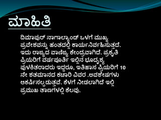 ಮಾಹಿತಿ
ದಮಾಪ್ುರ್ ನಾಗಾಲಾಯಾಂಡ್ ಒಳಗ ಮುಖಯ
ಪ್ರವ ೀಶವನುು ಹಾಂತದಲ್ಲಿ ಕಾಯಷನಿವಷಹಿಸ್ುತತದ .
ಇದು ರಾಜಯದ ವಾಣಿಜಯ ಕ ೀಾಂದರವಾಗಿದ . ಪ್ರಕೃತಿ
ಪರಯರಗ ವರ್ಷಪ್ೂತಿಷ ಇಲ್ಲಿನ ಭೊದೃಶಯ
ಪ್ುಳಕ್ತರಾದರು ಇದದರೊ, ಇತಿಹಾಸ್ ಪರಯರಗ 10
ನ ೀ ಶತಮಾನದ ಕಚಾರ ವವರ .ಅವಶ ೀರ್ಗಳು
ಆಕರ್ಷಷಸ್ಲಪಡುತತವ . ಕ ಳಗ ನಿೀಡಲಾಗಿದ ಇಲ್ಲಿ
ಪ್ರಮುಖ ತಾಣಗಳಲ್ಲಿ ಕ ಲವು.
 