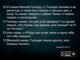 10 И сказал Моисей Господу: о, Господи! человек я не 
   речистый, и таков был и вчера и третьего дня, и 
   когда Ты начал говорить с рабом Твоим: я тяжело 
   говорю и косноязычен.
11 Господь сказал: кто дал уста человеку? кто делает 
   немым, или глухим, или зрячим, или слепым? не Я 
   ли Господь?
12 итак пойди, и Я буду при устах твоих и научу тебя, 
   что тебе говорить.
13 [Моисей] сказал: Господи! пошли другого, кого 
   можешь послать.
                                                                                                Исход 4:10-13
 