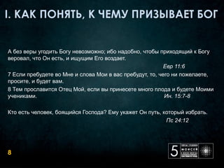 А без веры угодить Богу невозможно; ибо надобно, чтобы приходящий к Богу 
веровал, что Он есть, и ищущим Его воздает.
                                                                                                    Евр 11:6
7 Если пребудете во Мне и слова Мои в вас пребудут, то, чего ни пожелаете, 
просите, и будет вам.
8 Тем прославится Отец Мой, если вы принесете много плода и будете Моими 
учениками.                                                                                 Ин. 15:7-8

Кто есть человек, боящийся Господа? Ему укажет Он путь, который избрать.
                                                                                                      Пс 24:12




8
 