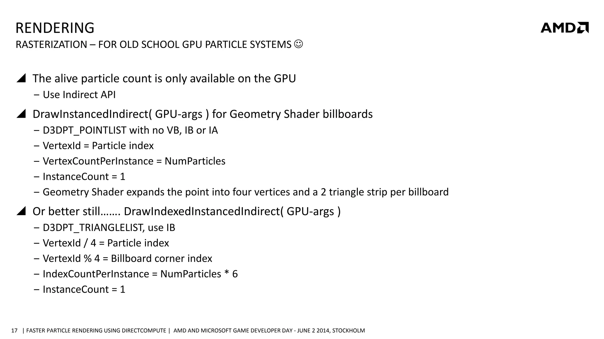 | FASTER PARTICLE RENDERING USING DIRECTCOMPUTE | AMD AND MICROSOFT GAME DEVELOPER DAY - JUNE 2 2014, STOCKHOLM17
RENDERING
 The alive particle count is only available on the GPU
‒ Use Indirect API
 DrawInstancedIndirect( GPU-args ) for Geometry Shader billboards
‒ D3DPT_POINTLIST with no VB, IB or IA
‒ VertexId = Particle index
‒ VertexCountPerInstance = NumParticles
‒ InstanceCount = 1
‒ Geometry Shader expands the point into four vertices and a 2 triangle strip per billboard
 Or better still……. DrawIndexedInstancedIndirect( GPU-args )
‒ D3DPT_TRIANGLELIST, use IB
‒ VertexId / 4 = Particle index
‒ VertexId % 4 = Billboard corner index
‒ IndexCountPerInstance = NumParticles * 6
‒ InstanceCount = 1
RASTERIZATION – FOR OLD SCHOOL GPU PARTICLE SYSTEMS 
 