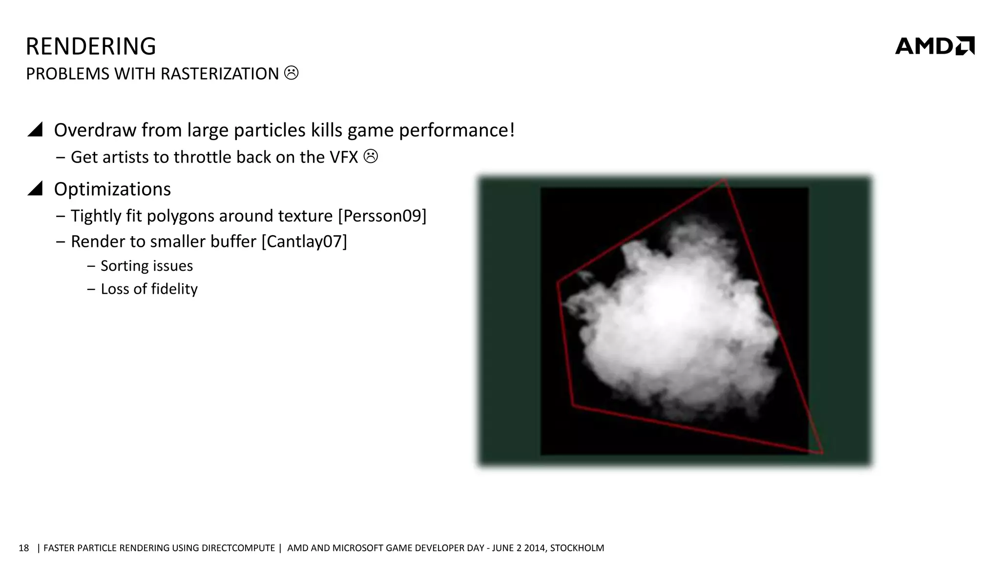 | FASTER PARTICLE RENDERING USING DIRECTCOMPUTE | AMD AND MICROSOFT GAME DEVELOPER DAY - JUNE 2 2014, STOCKHOLM18
RENDERING
 Overdraw from large particles kills game performance!
‒ Get artists to throttle back on the VFX 
 Optimizations
‒ Tightly fit polygons around texture [Persson09]
‒ Render to smaller buffer [Cantlay07]
‒ Sorting issues
‒ Loss of fidelity
PROBLEMS WITH RASTERIZATION 
 