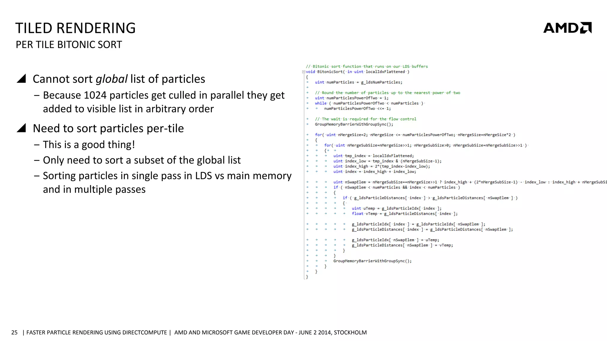 | FASTER PARTICLE RENDERING USING DIRECTCOMPUTE | AMD AND MICROSOFT GAME DEVELOPER DAY - JUNE 2 2014, STOCKHOLM25
TILED RENDERING
 Cannot sort global list of particles
‒ Because 1024 particles get culled in parallel they get
added to visible list in arbitrary order
 Need to sort particles per-tile
‒ This is a good thing!
‒ Only need to sort a subset of the global list
‒ Sorting particles in single pass in LDS vs main memory
and in multiple passes
PER TILE BITONIC SORT
 