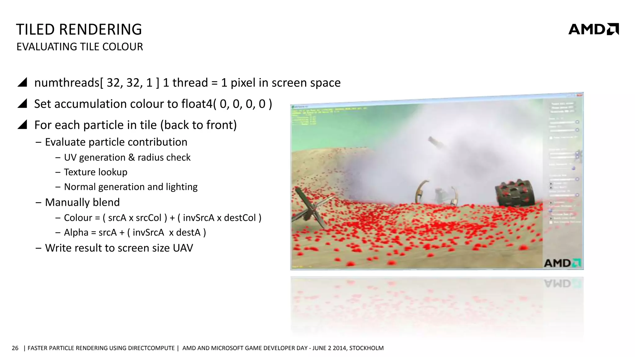 | FASTER PARTICLE RENDERING USING DIRECTCOMPUTE | AMD AND MICROSOFT GAME DEVELOPER DAY - JUNE 2 2014, STOCKHOLM26
TILED RENDERING
 numthreads[ 32, 32, 1 ] 1 thread = 1 pixel in screen space
 Set accumulation colour to float4( 0, 0, 0, 0 )
 For each particle in tile (back to front)
‒ Evaluate particle contribution
‒ UV generation & radius check
‒ Texture lookup
‒ Normal generation and lighting
‒ Manually blend
‒ Colour = ( srcA x srcCol ) + ( invSrcA x destCol )
‒ Alpha = srcA + ( invSrcA x destA )
‒ Write result to screen size UAV
EVALUATING TILE COLOUR
 