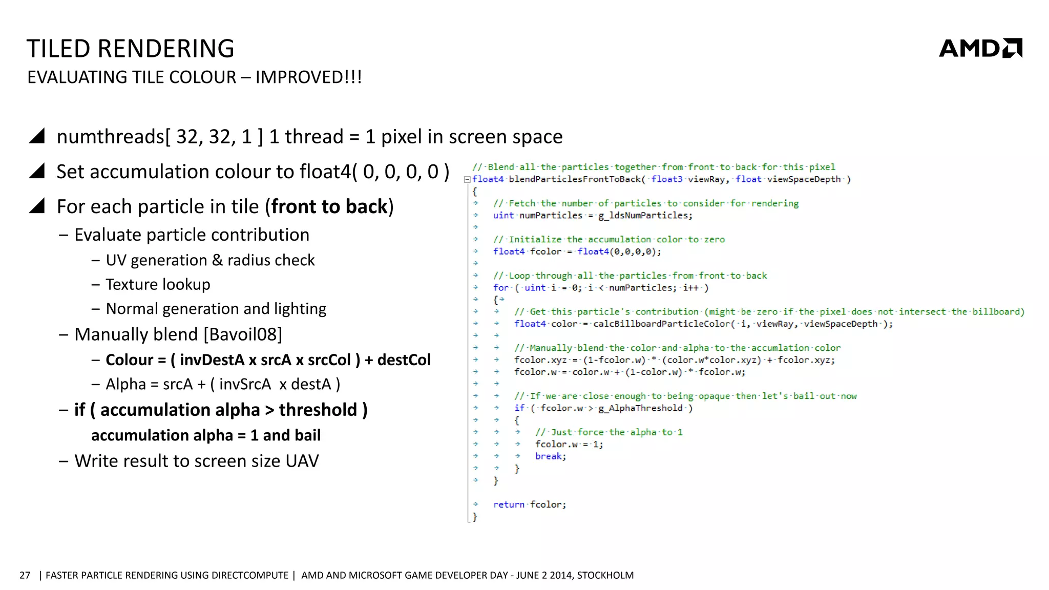 | FASTER PARTICLE RENDERING USING DIRECTCOMPUTE | AMD AND MICROSOFT GAME DEVELOPER DAY - JUNE 2 2014, STOCKHOLM27
TILED RENDERING
 numthreads[ 32, 32, 1 ] 1 thread = 1 pixel in screen space
 Set accumulation colour to float4( 0, 0, 0, 0 )
 For each particle in tile (front to back)
‒ Evaluate particle contribution
‒ UV generation & radius check
‒ Texture lookup
‒ Normal generation and lighting
‒ Manually blend [Bavoil08]
‒ Colour = ( invDestA x srcA x srcCol ) + destCol
‒ Alpha = srcA + ( invSrcA x destA )
‒ if ( accumulation alpha > threshold )
accumulation alpha = 1 and bail
‒ Write result to screen size UAV
EVALUATING TILE COLOUR – IMPROVED!!!
 