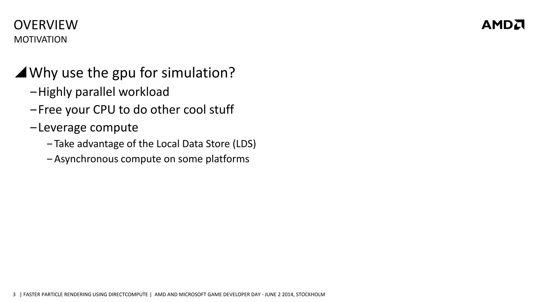 | FASTER PARTICLE RENDERING USING DIRECTCOMPUTE | AMD AND MICROSOFT GAME DEVELOPER DAY - JUNE 2 2014, STOCKHOLM3
OVERVIEW
Why use the gpu for simulation?
‒Highly parallel workload
‒Free your CPU to do other cool stuff
‒Leverage compute
‒ Take advantage of the Local Data Store (LDS)
‒ Asynchronous compute on some platforms
MOTIVATION
 