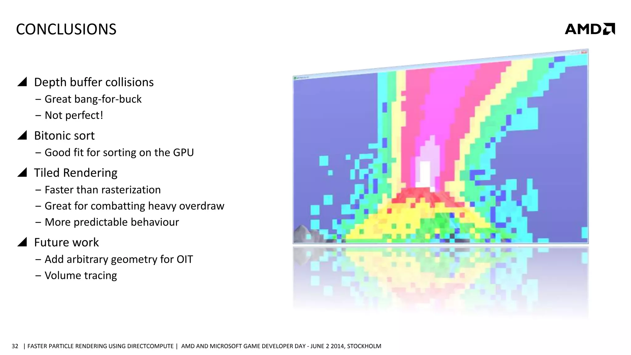 | FASTER PARTICLE RENDERING USING DIRECTCOMPUTE | AMD AND MICROSOFT GAME DEVELOPER DAY - JUNE 2 2014, STOCKHOLM32
CONCLUSIONS
 Depth buffer collisions
‒ Great bang-for-buck
‒ Not perfect!
 Bitonic sort
‒ Good fit for sorting on the GPU
 Tiled Rendering
‒ Faster than rasterization
‒ Great for combatting heavy overdraw
‒ More predictable behaviour
 Future work
‒ Add arbitrary geometry for OIT
‒ Volume tracing
 