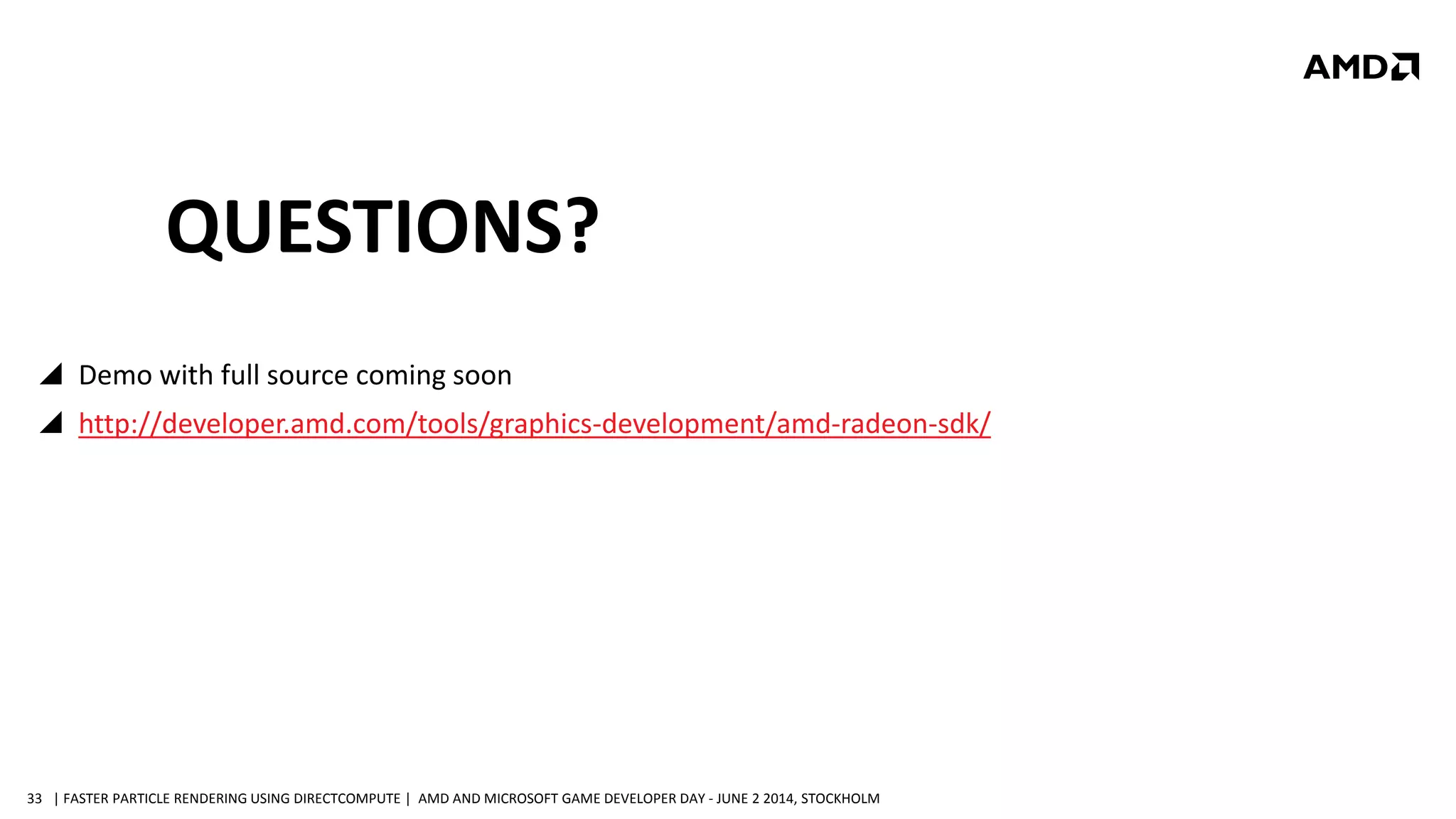 | FASTER PARTICLE RENDERING USING DIRECTCOMPUTE | AMD AND MICROSOFT GAME DEVELOPER DAY - JUNE 2 2014, STOCKHOLM33
QUESTIONS?
 Demo with full source coming soon
 http://developer.amd.com/tools/graphics-development/amd-radeon-sdk/
 