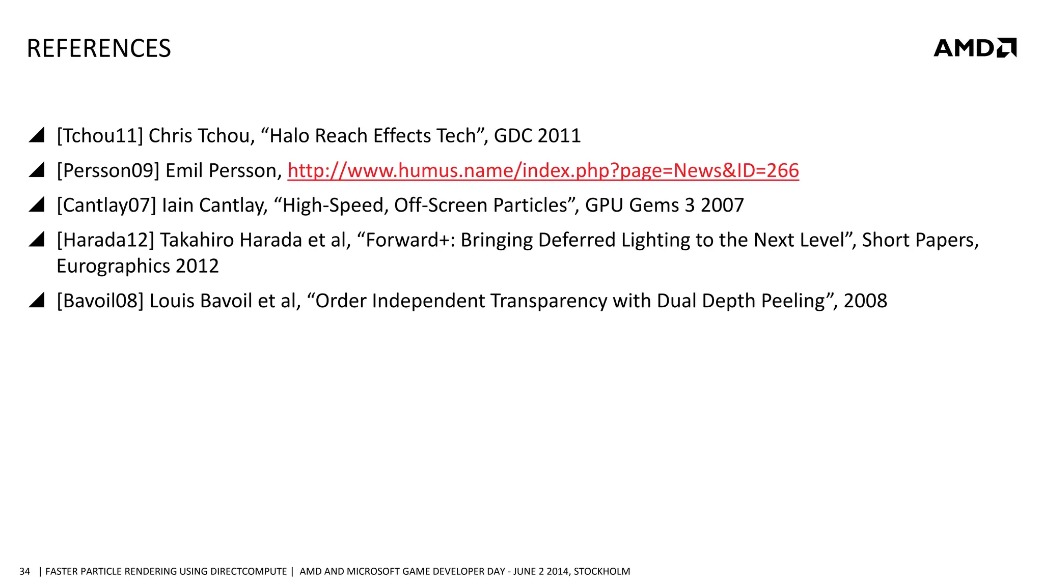 | FASTER PARTICLE RENDERING USING DIRECTCOMPUTE | AMD AND MICROSOFT GAME DEVELOPER DAY - JUNE 2 2014, STOCKHOLM34
REFERENCES
 [Tchou11] Chris Tchou, “Halo Reach Effects Tech”, GDC 2011
 [Persson09] Emil Persson, http://www.humus.name/index.php?page=News&ID=266
 [Cantlay07] Iain Cantlay, “High-Speed, Off-Screen Particles”, GPU Gems 3 2007
 [Harada12] Takahiro Harada et al, “Forward+: Bringing Deferred Lighting to the Next Level”, Short Papers,
Eurographics 2012
 [Bavoil08] Louis Bavoil et al, “Order Independent Transparency with Dual Depth Peeling”, 2008
 