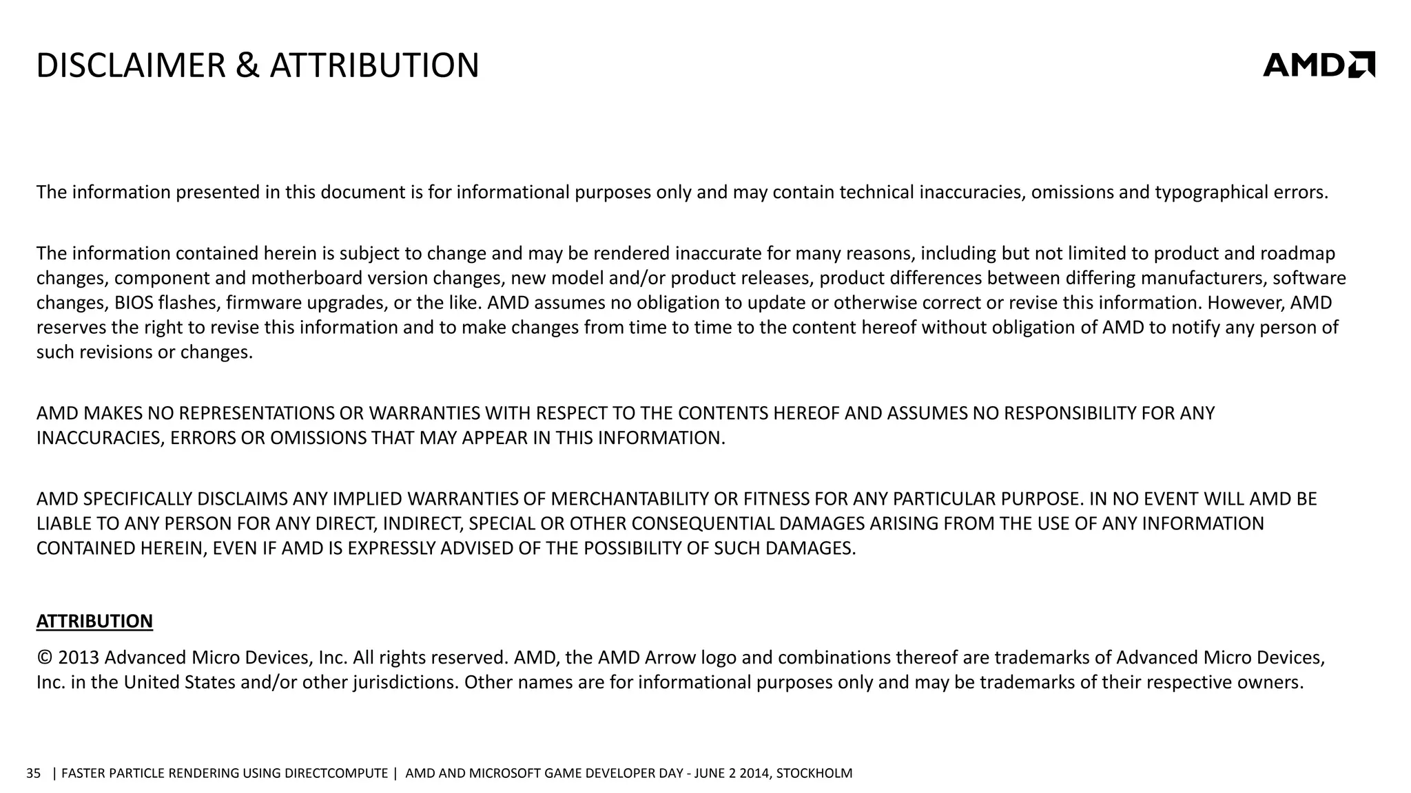 | FASTER PARTICLE RENDERING USING DIRECTCOMPUTE | AMD AND MICROSOFT GAME DEVELOPER DAY - JUNE 2 2014, STOCKHOLM35
DISCLAIMER & ATTRIBUTION
The information presented in this document is for informational purposes only and may contain technical inaccuracies, omissions and typographical errors.
The information contained herein is subject to change and may be rendered inaccurate for many reasons, including but not limited to product and roadmap
changes, component and motherboard version changes, new model and/or product releases, product differences between differing manufacturers, software
changes, BIOS flashes, firmware upgrades, or the like. AMD assumes no obligation to update or otherwise correct or revise this information. However, AMD
reserves the right to revise this information and to make changes from time to time to the content hereof without obligation of AMD to notify any person of
such revisions or changes.
AMD MAKES NO REPRESENTATIONS OR WARRANTIES WITH RESPECT TO THE CONTENTS HEREOF AND ASSUMES NO RESPONSIBILITY FOR ANY
INACCURACIES, ERRORS OR OMISSIONS THAT MAY APPEAR IN THIS INFORMATION.
AMD SPECIFICALLY DISCLAIMS ANY IMPLIED WARRANTIES OF MERCHANTABILITY OR FITNESS FOR ANY PARTICULAR PURPOSE. IN NO EVENT WILL AMD BE
LIABLE TO ANY PERSON FOR ANY DIRECT, INDIRECT, SPECIAL OR OTHER CONSEQUENTIAL DAMAGES ARISING FROM THE USE OF ANY INFORMATION
CONTAINED HEREIN, EVEN IF AMD IS EXPRESSLY ADVISED OF THE POSSIBILITY OF SUCH DAMAGES.
ATTRIBUTION
© 2013 Advanced Micro Devices, Inc. All rights reserved. AMD, the AMD Arrow logo and combinations thereof are trademarks of Advanced Micro Devices,
Inc. in the United States and/or other jurisdictions. Other names are for informational purposes only and may be trademarks of their respective owners.
 