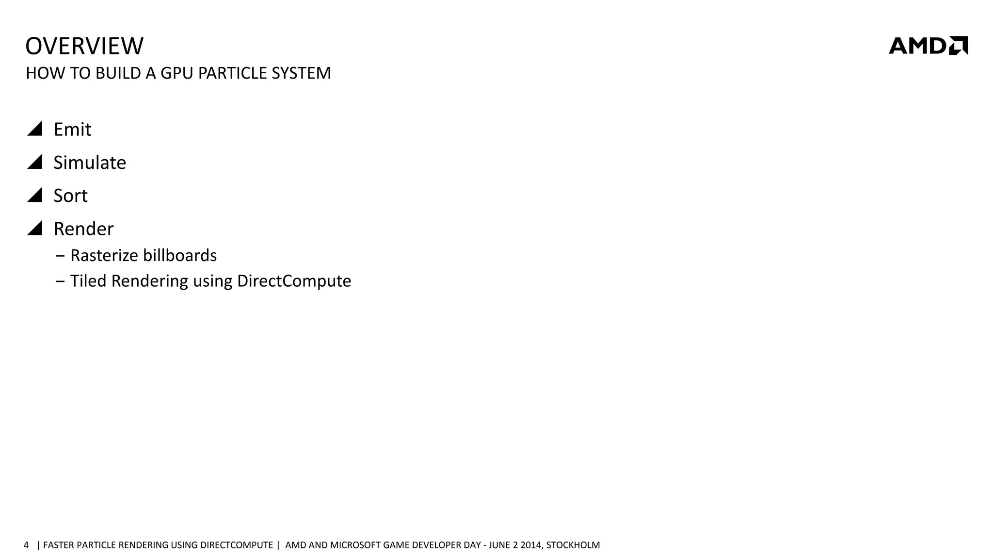 | FASTER PARTICLE RENDERING USING DIRECTCOMPUTE | AMD AND MICROSOFT GAME DEVELOPER DAY - JUNE 2 2014, STOCKHOLM4
OVERVIEW
 Emit
 Simulate
 Sort
 Render
‒ Rasterize billboards
‒ Tiled Rendering using DirectCompute
HOW TO BUILD A GPU PARTICLE SYSTEM
 