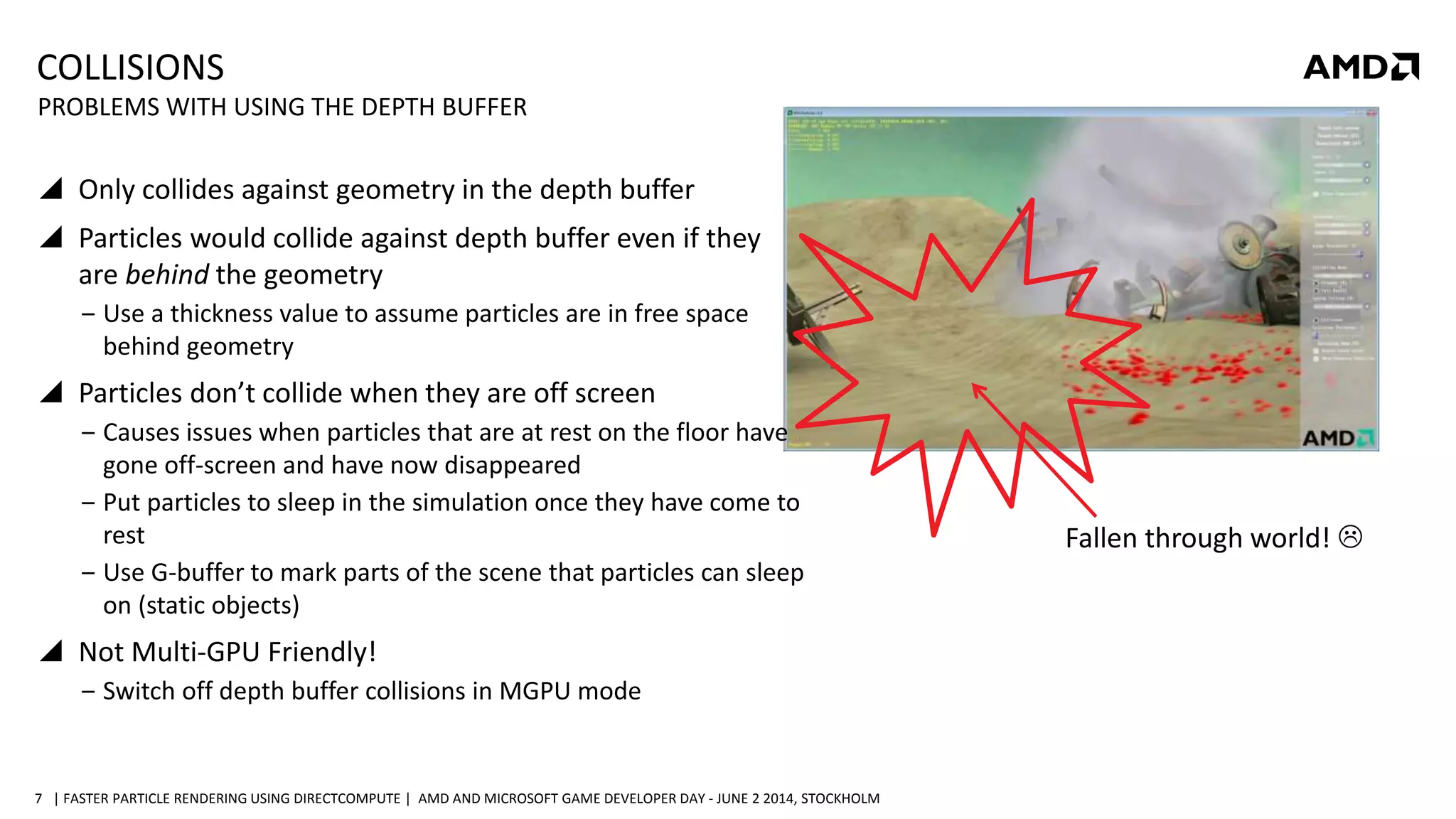 | FASTER PARTICLE RENDERING USING DIRECTCOMPUTE | AMD AND MICROSOFT GAME DEVELOPER DAY - JUNE 2 2014, STOCKHOLM7
COLLISIONS
 Only collides against geometry in the depth buffer
 Particles would collide against depth buffer even if they
are behind the geometry
‒ Use a thickness value to assume particles are in free space
behind geometry
 Particles don’t collide when they are off screen
‒ Causes issues when particles that are at rest on the floor have
gone off-screen and have now disappeared
‒ Put particles to sleep in the simulation once they have come to
rest
‒ Use G-buffer to mark parts of the scene that particles can sleep
on (static objects)
 Not Multi-GPU Friendly!
‒ Switch off depth buffer collisions in MGPU mode
PROBLEMS WITH USING THE DEPTH BUFFER
Fallen through world! 
 