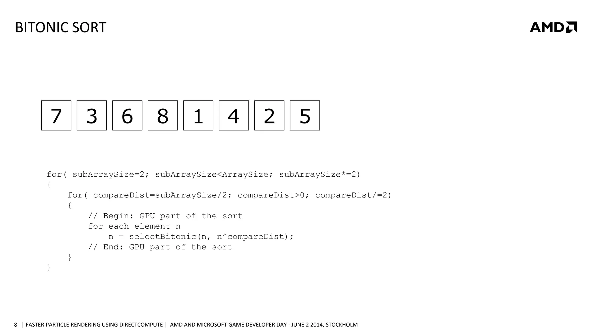 | FASTER PARTICLE RENDERING USING DIRECTCOMPUTE | AMD AND MICROSOFT GAME DEVELOPER DAY - JUNE 2 2014, STOCKHOLM8
7 3 6 8 1 4 2 5
for( subArraySize=2; subArraySize<ArraySize; subArraySize*=2)
{
for( compareDist=subArraySize/2; compareDist>0; compareDist/=2)
{
// Begin: GPU part of the sort
for each element n
n = selectBitonic(n, n^compareDist);
// End: GPU part of the sort
}
}
BITONIC SORT
 