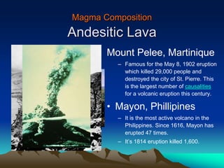 Magma Composition
Andesitic Lava
Mount Pelee, Martinique
– Famous for the May 8, 1902 eruption
which killed 29,000 people and
destroyed the city of St. Pierre. This
is the largest number of causalities
for a volcanic eruption this century.
• Mayon, Phillipines
– It is the most active volcano in the
Philippines. Since 1616, Mayon has
erupted 47 times.
– It’s 1814 eruption killed 1,600.
 