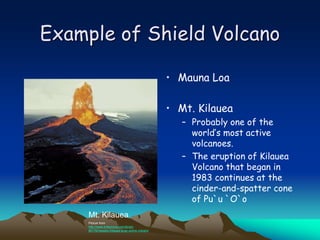 Example of Shield Volcano
• Mauna Loa
• Mt. Kilauea
– Probably one of the
world’s most active
volcanoes.
– The eruption of Kilauea
Volcano that began in
1983 continues at the
cinder-and-spatter cone
of Pu`u `O`o
Mt. Kilauea
Picture from
http://www.britannica.com/eb/art-
89176/Hawaiis-Kilauea-is-an-active-volcano
 