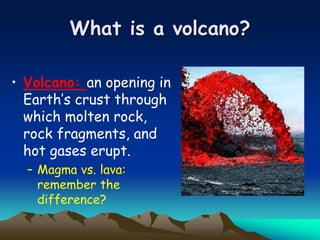 What is a volcano?
• Volcano: an opening in
Earth’s crust through
which molten rock,
rock fragments, and
hot gases erupt.
– Magma vs. lava:
remember the
difference?
 