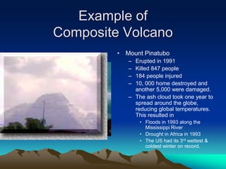 Example of
Composite Volcano
• Mount Pinatubo
– Erupted in 1991
– Killed 847 people
– 184 people injured
– 10, 000 home destroyed and
another 5,000 were damaged.
– The ash cloud took one year to
spread around the globe,
reducing global temperatures.
This resulted in
• Floods in 1993 along the
Mississippi River
• Drought in Africa in 1993
• The US had its 3rd wettest &
coldest winter on record.
 