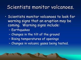 Scientists monitor volcanoes.
• Scientists monitor volcanoes to look for
warning signs that an eruption may be
coming. Warning signs include:
– Earthquakes
– Changes in the tilt of the ground
– Rising temperatures of openings
– Changes in volcanic gases being tested.
 