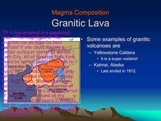 Magma Composition
Granitic Lava
• Some examples of granitic
volcanoes are
– Yellowstone Caldera
• It is a super voclano!
– Katmai, Alaska
• Last eruted in 1912.
“If it had erupted in a populated
area…"The magnitude of the
eruption can perhaps be best
realized if one could imagine a
similar outburst centered in New
York City. All of Greater New York
would be buried under from ten to
fifteen feet of ash; Philadelphia
would be covered by a foot of gray
ash and would be in total darkness
for sixty hours; Washington and
Buffalo would receive a quarter of
an inch of ash, with a shorter period
of darkness. The sound of the
explosion would be heard in Atlanta
and St. Louis, and the fumes noticed
as far away as Denver, San Antonio,
and Jamaica."
 