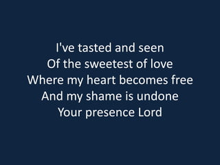 I've tasted and seen 
Of the sweetest of love 
Where my heart becomes free 
And my shame is undone 
Your presence Lord 
 