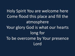 Holy Spirit You are welcome here 
Come flood this place and fill the 
atmosphere 
Your glory God is what our hearts 
long for 
To be overcome by Your presence 
Lord 
 