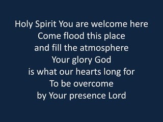 Holy Spirit You are welcome here 
Come flood this place 
and fill the atmosphere 
Your glory God 
is what our hearts long for 
To be overcome 
by Your presence Lord 
 