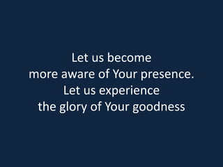 Let us become 
more aware of Your presence. 
Let us experience 
the glory of Your goodness 
 