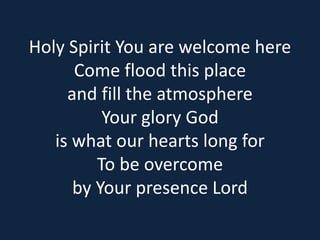 Holy Spirit You are welcome here 
Come flood this place 
and fill the atmosphere 
Your glory God 
is what our hearts long for 
To be overcome 
by Your presence Lord 
