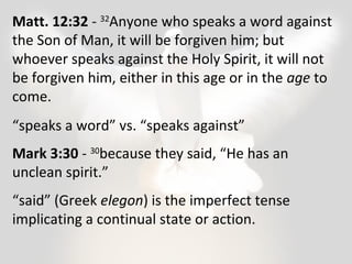 Matt. 12:32 - 32Anyone who speaks a word against 
the Son of Man, it will be forgiven him; but 
whoever speaks against the Holy Spirit, it will not 
be forgiven him, either in this age or in the age to 
come. 
“speaks a word” vs. “speaks against” 
Mark 3:30 - 30because they said, “He has an 
unclean spirit.” 
“said” (Greek elegon) is the imperfect tense 
implicating a continual state or action. 
 