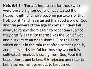Heb. 6:4-8 - 4For it is impossible for those who 
were once enlightened, and have tasted the 
heavenly gift, and have become partakers of the 
Holy Spirit, 5and have tasted the good word of God 
and the powers of the age to come, 6if they fall 
away, to renew them again to repentance, since 
they crucify again for themselves the Son of God, 
and put Him to an open shame. 7For the earth 
which drinks in the rain that often comes upon it, 
and bears herbs useful for those by whom it is 
cultivated, receives blessing from God; 8but if it 
bears thorns and briers, it is rejected and near to 
being cursed, whose end is to be burned. 
 