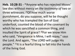Heb. 10:28-31 - 28Anyone who has rejected Moses’ 
law dies without mercy on the testimony of two or 
three witnesses. 29Of how much worse 
punishment, do you suppose, will he be thought 
worthy who has trampled the Son of God 
underfoot, counted the blood of the covenant by 
which he was sanctified a common thing, and 
insulted the Spirit of grace? 30For we know Him 
who said, “Vengeance is Mine, I will repay,” says 
the Lord. And again, “The LORD will judge His 
people.” 31It is a fearful thing to fall into the hands 
of the living God. 
 