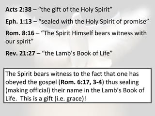 Acts 2:38 – “the gift of the Holy Spirit” 
Eph. 1:13 – “sealed with the Holy Spirit of promise” 
Rom. 8:16 – “The Spirit Himself bears witness with 
our spirit” 
Rev. 21:27 – “the Lamb’s Book of Life” 
The Spirit bears witness to the fact that one has 
obeyed the gospel (Rom. 6:17, 3-4) thus sealing 
(making official) their name in the Lamb’s Book of 
Life. This is a gift (i.e. grace)! 
 