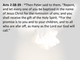 Acts 2:38-39 - 38Then Peter said to them, “Repent, 
and let every one of you be baptized in the name 
of Jesus Christ for the remission of sins; and you 
shall receive the gift of the Holy Spirit. 39For the 
promise is to you and to your children, and to all 
who are afar off, as many as the Lord our God will 
call.” 
 