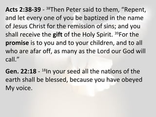 Acts 2:38-39 - 38Then Peter said to them, “Repent, 
and let every one of you be baptized in the name 
of Jesus Christ for the remission of sins; and you 
shall receive the gift of the Holy Spirit. 39For the 
promise is to you and to your children, and to all 
who are afar off, as many as the Lord our God will 
call.” 
Gen. 22:18 - 18In your seed all the nations of the 
earth shall be blessed, because you have obeyed 
My voice. 
 