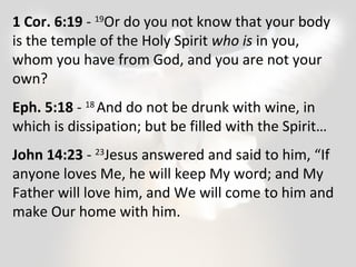 1 Cor. 6:19 - 19Or do you not know that your body 
is the temple of the Holy Spirit who is in you, 
whom you have from God, and you are not your 
own? 
Eph. 5:18 - 18 And do not be drunk with wine, in 
which is dissipation; but be filled with the Spirit… 
John 14:23 - 23Jesus answered and said to him, “If 
anyone loves Me, he will keep My word; and My 
Father will love him, and We will come to him and 
make Our home with him. 
 