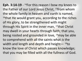 Eph. 3:14-19 - 14For this reason I bow my knees to 
the Father of our Lord Jesus Christ, 15from whom 
the whole family in heaven and earth is named, 
16that He would grant you, according to the riches 
of His glory, to be strengthened with might 
through His Spirit in the inner man, 17that Christ 
may dwell in your hearts through faith; that you, 
being rooted and grounded in love, 18may be able 
to comprehend with all the saints what is the 
width and length and depth and height— 19to 
know the love of Christ which passes knowledge; 
that you may be filled with all the fullness of God. 
 