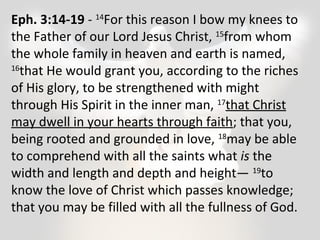 Eph. 3:14-19 - 14For this reason I bow my knees to 
the Father of our Lord Jesus Christ, 15from whom 
the whole family in heaven and earth is named, 
16that He would grant you, according to the riches 
of His glory, to be strengthened with might 
through His Spirit in the inner man, 17that Christ 
may dwell in your hearts through faith; that you, 
being rooted and grounded in love, 18may be able 
to comprehend with all the saints what is the 
width and length and depth and height— 19to 
know the love of Christ which passes knowledge; 
that you may be filled with all the fullness of God. 
 