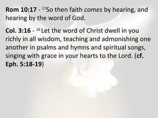 Rom 10:17 - 17So then faith comes by hearing, and 
hearing by the word of God. 
Col. 3:16 - 16 Let the word of Christ dwell in you 
richly in all wisdom, teaching and admonishing one 
another in psalms and hymns and spiritual songs, 
singing with grace in your hearts to the Lord. (cf. 
Eph. 5:18-19) 
 