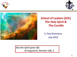 School of Leaders (SOL)
The Holy Spirit &
The Cursillo
E. Paul Semmens
July 2012

But the Spirit gives life.
-St Augustine, Sermon 136, 5
1

 