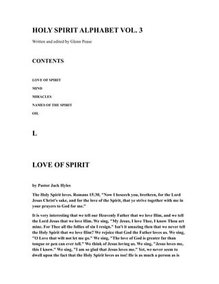HOLY SPIRIT ALPHABET VOL. 3
Written and edited by Glenn Pease
CONTENTS
LOVE OF SPIRIT
MIND
MIRACLES
NAMES OF THE SPIRIT
OIL
L
LOVE OF SPIRIT
by Pastor Jack Hyles
The Holy Spirit loves. Romans 15:30, "Now I beseech you, brethren, for the Lord
Jesus Christ's sake, and for the love of the Spirit, that ye strive together with me in
your prayers to God for me."
It is very interesting that we tell our Heavenly Father that we love Him, and we tell
the Lord Jesus that we love Him. We sing, "My Jesus, I love Thee, I know Thou art
mine. For Thee all the follies of sin I resign." Isn't it amazing then that we never tell
the Holy Spirit that we love Him? We rejoice that God the Father loves us. We sing,
"O Love that wilt not let me go." We sing, "The love of God is greater far than
tongue or pen can ever tell." We think of Jesus loving us. We sing, "Jesus loves me,
this I know." We sing, "I am so glad that Jesus loves me." Yet, we never seem to
dwell upon the fact that the Holy Spirit loves us too! He is as much a person as is
 