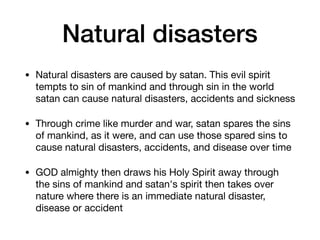 Natural disasters
• Natural disasters are caused by satan. This evil spirit
tempts to sin of mankind and through sin in the world
satan can cause natural disasters, accidents and sickness

• Through crime like murder and war, satan spares the sins
of mankind, as it were, and can use those spared sins to
cause natural disasters, accidents, and disease over time

• GOD almighty then draws his Holy Spirit away through
the sins of mankind and satan's spirit then takes over
nature where there is an immediate natural disaster,
disease or accident
 