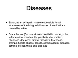 Diseases
• Satan, as an evil spirit, is also responsible for all
sicknesses of the living. All diseases of mankind are
caused by satan

• Examples are (Corona) viruses, covid-19, cancer, polio,
inﬂammation, diarrhea, ﬂu, paralysis, rheumatism,
blindness, deafness, mental disorders, toothache,
cramps, hearts attacks, tonsils, cardiovascular diseases,
asthma, osteoarthritis and diabetes
 