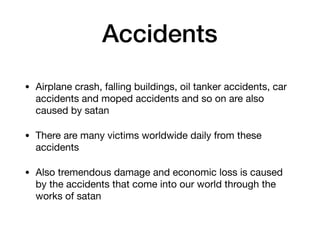 Accidents
• Airplane crash, falling buildings, oil tanker accidents, car
accidents and moped accidents and so on are also
caused by satan

• There are many victims worldwide daily from these
accidents

• Also tremendous damage and economic loss is caused
by the accidents that come into our world through the
works of satan
 