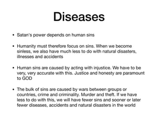 Diseases
• Satan's power depends on human sins

• Humanity must therefore focus on sins. When we become
sinless, we also have much less to do with natural disasters,
illnesses and accidents

• Human sins are caused by acting with injustice. We have to be
very, very accurate with this. Justice and honesty are paramount
to GOD

• The bulk of sins are caused by wars between groups or
countries, crime and criminality. Murder and theft. If we have
less to do with this, we will have fewer sins and sooner or later
fewer diseases, accidents and natural disasters in the world
 
