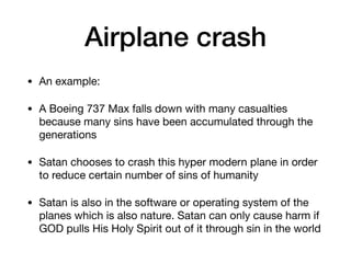 Airplane crash
• An example:

• A Boeing 737 Max falls down with many casualties
because many sins have been accumulated through the
generations

• Satan chooses to crash this hyper modern plane in order
to reduce certain number of sins of humanity

• Satan is also in the software or operating system of the
planes which is also nature. Satan can only cause harm if
GOD pulls His Holy Spirit out of it through sin in the world
 