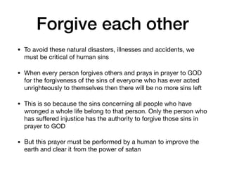 Forgive each other
• To avoid these natural disasters, illnesses and accidents, we
must be critical of human sins

• When every person forgives others and prays in prayer to GOD
for the forgiveness of the sins of everyone who has ever acted
unrighteously to themselves then there will be no more sins left

• This is so because the sins concerning all people who have
wronged a whole life belong to that person. Only the person who
has suﬀered injustice has the authority to forgive those sins in
prayer to GOD

• But this prayer must be performed by a human to improve the
earth and clear it from the power of satan
 