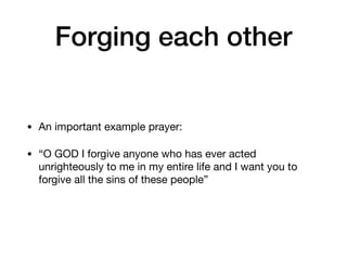 Forging each other
• An important example prayer:

• “O GOD I forgive anyone who has ever acted
unrighteously to me in my entire life and I want you to
forgive all the sins of these people”
 