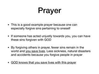 Prayer
• This is a good example prayer because one can
especially forgive sins pertaining to oneself

• If someone has acted unjustly towards you, you can have
these sins forgiven with GOD

• By forgiving others in prayer, fewer sins remain in the
world and you save lives. Less sickness, natural disasters
and accidents because you forgive people in prayer

• GOD knows that you save lives with this prayer
 