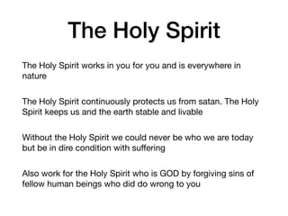 The Holy Spirit
The Holy Spirit works in you for you and is everywhere in
nature

The Holy Spirit continuously protects us from satan. The Holy
Spirit keeps us and the earth stable and livable

Without the Holy Spirit we could never be who we are today
but be in dire condition with suﬀering

Also work for the Holy Spirit who is GOD by forgiving sins of
fellow human beings who did do wrong to you
 